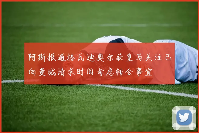 阿斯报道格瓦迪奥尔获皇马关注已向曼城请求时间考虑转会事宜