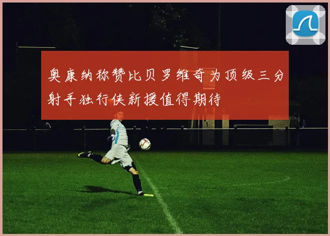 奥康纳称赞比贝罗维奇为顶级三分射手独行侠新援值得期待