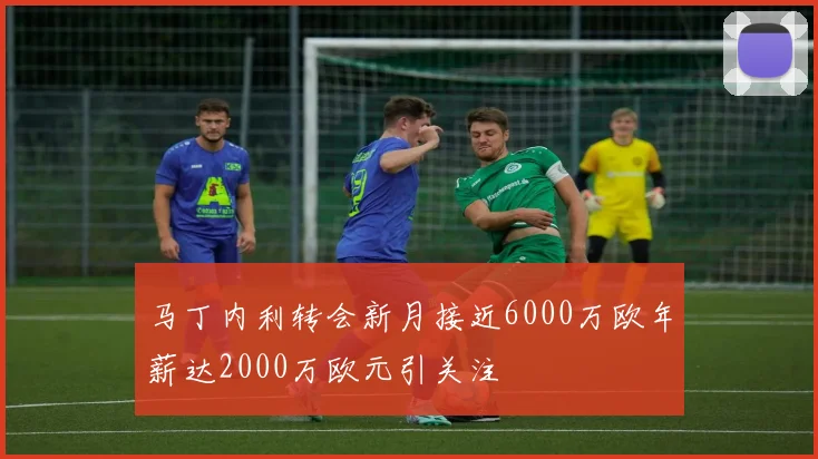 马丁内利转会新月接近6000万欧年薪达2000万欧元引关注