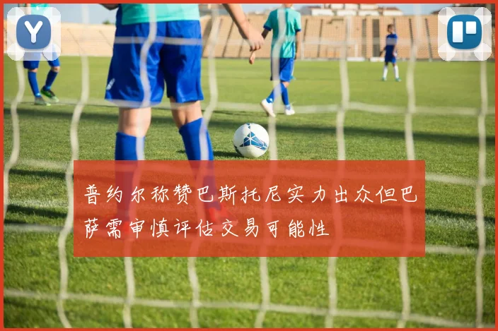 普约尔称赞巴斯托尼实力出众但巴萨需审慎评估交易可能性