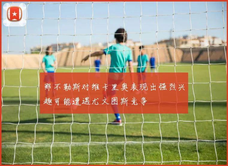 那不勒斯对维卡里奥表现出强烈兴趣可能遭遇尤文图斯竞争