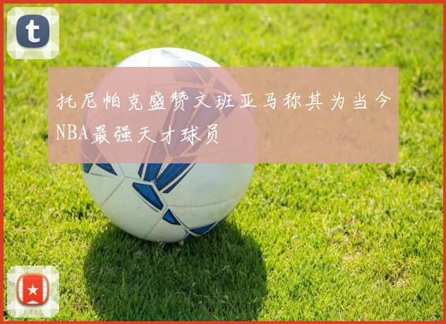 托尼帕克盛赞文班亚马称其为当今NBA最强天才球员