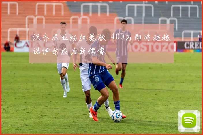 沃齐尼亚粉丝暴涨1400万即将超越诺伊尔成为新偶像