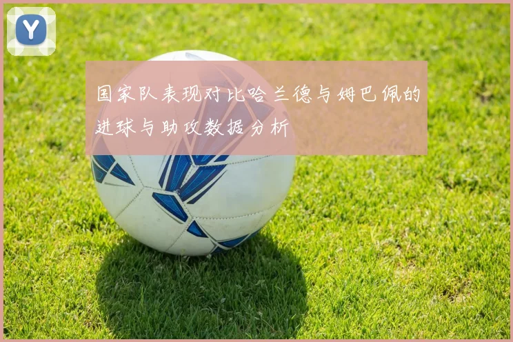 国家队表现对比哈兰德与姆巴佩的进球与助攻数据分析