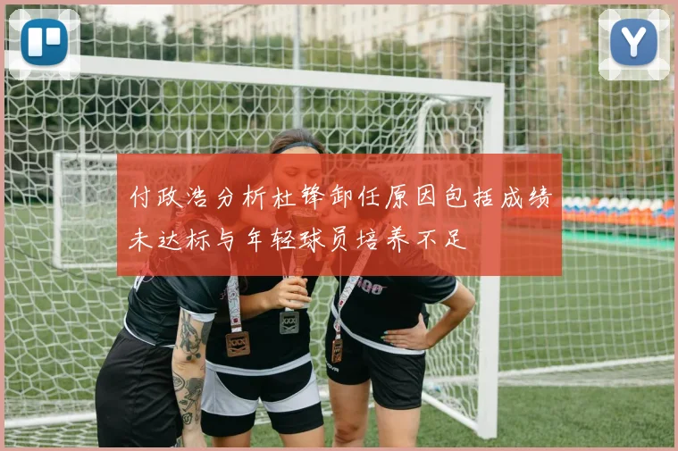 付政浩分析杜锋卸任原因包括成绩未达标与年轻球员培养不足