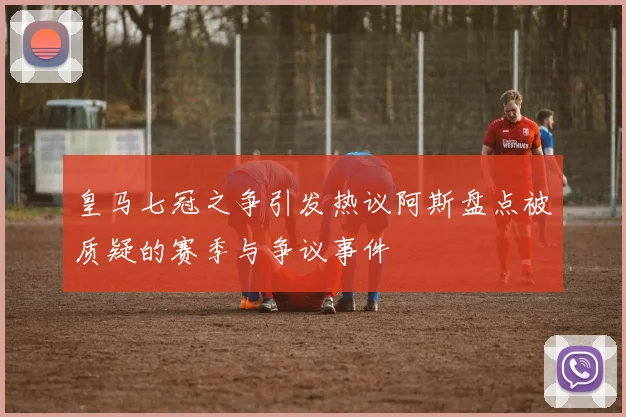 皇马七冠之争引发热议阿斯盘点被质疑的赛季与争议事件