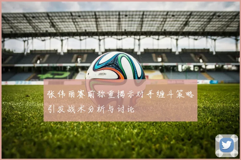 张伟丽赛前称重揭示对手缠斗策略引发战术分析与讨论