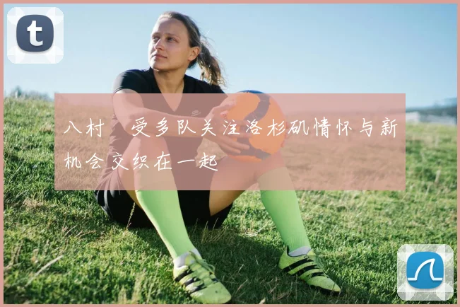八村塁受多队关注洛杉矶情怀与新机会交织在一起