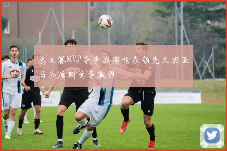 总决赛MVP争夺战布伦森领先文班亚马和唐斯竞争激烈