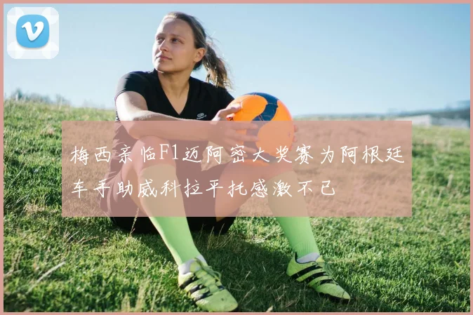 梅西亲临F1迈阿密大奖赛为阿根廷车手助威科拉平托感激不已