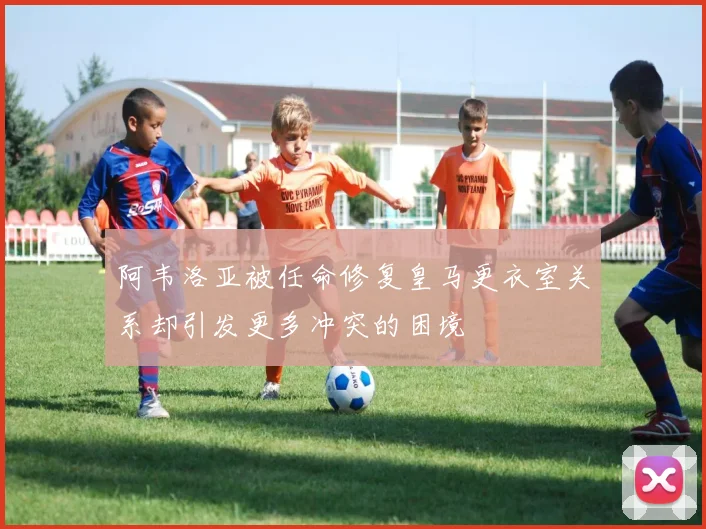 阿韦洛亚被任命修复皇马更衣室关系却引发更多冲突的困境