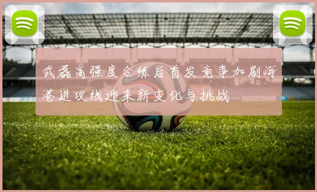 武磊高强度合练后首发竞争加剧海港进攻线迎来新变化与挑战