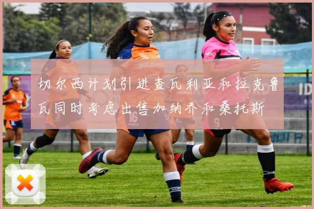 切尔西计划引进查瓦利亚和拉克鲁瓦同时考虑出售加纳乔和桑托斯