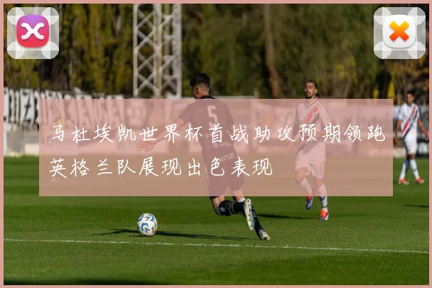 马杜埃凯世界杯首战助攻预期领跑英格兰队展现出色表现