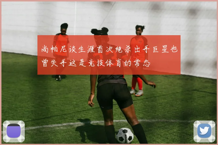 尚帕尼谈生涯首次绝杀出手巨星也曾失手这是竞技体育的常态