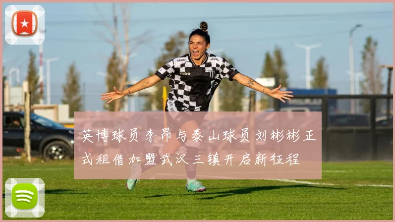 英博球员李昂与泰山球员刘彬彬正式租借加盟武汉三镇开启新征程