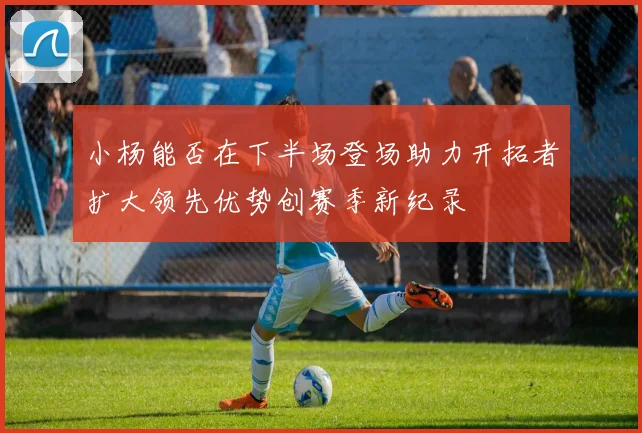 小杨能否在下半场登场助力开拓者扩大领先优势创赛季新纪录