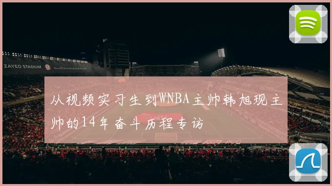 从视频实习生到WNBA主帅韩旭现主帅的14年奋斗历程专访
