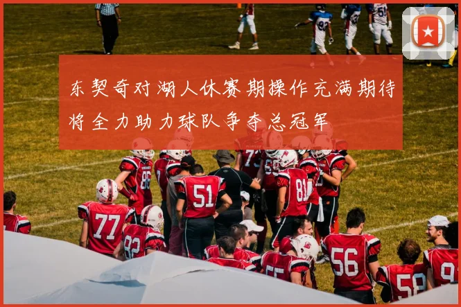 东契奇对湖人休赛期操作充满期待将全力助力球队争夺总冠军
