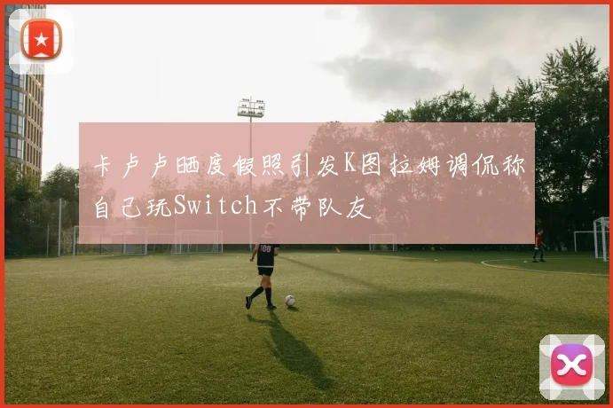卡卢卢晒度假照引发K图拉姆调侃称自己玩Switch不带队友