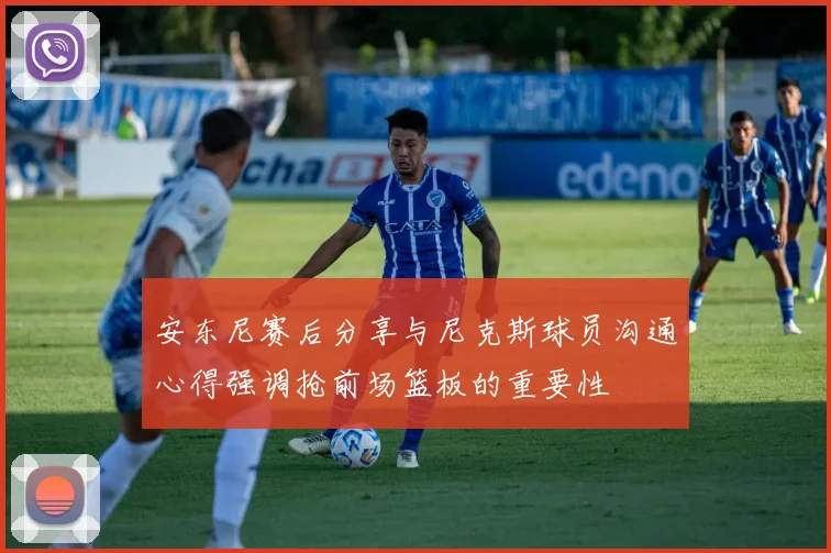 安东尼赛后分享与尼克斯球员沟通心得强调抢前场篮板的重要性