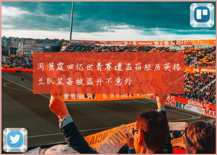 冯潇霆回忆世青赛遭盗窃经历英格兰队装备被盗并不意外