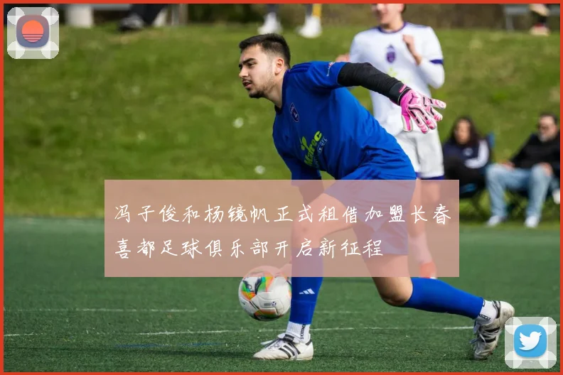 冯子俊和杨镜帆正式租借加盟长春喜都足球俱乐部开启新征程