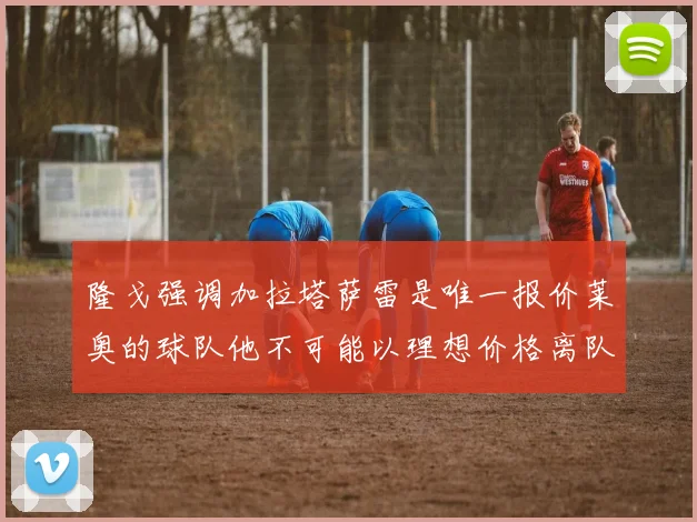 隆戈强调加拉塔萨雷是唯一报价莱奥的球队他不可能以理想价格离队