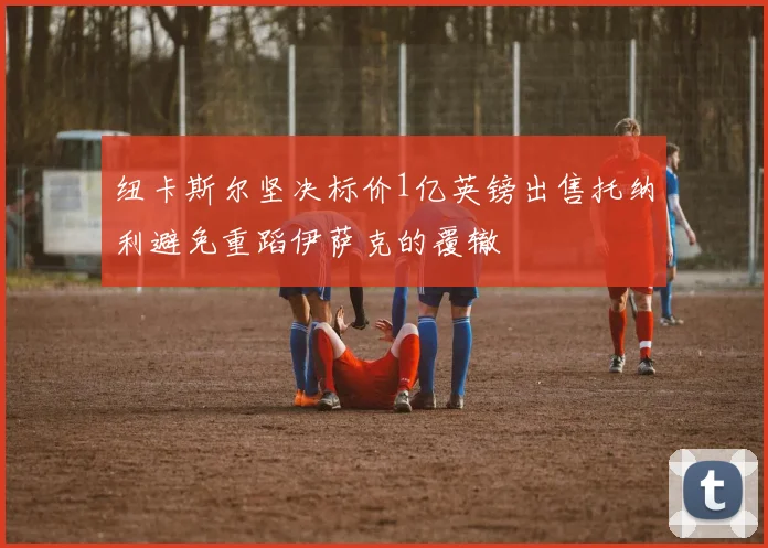 纽卡斯尔坚决标价1亿英镑出售托纳利避免重蹈伊萨克的覆辙